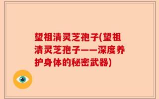 望祖清灵芝孢子(望祖清灵芝孢子——深度养护身体的秘密武器)
