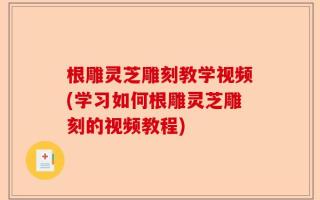 根雕灵芝雕刻教学视频(学习如何根雕灵芝雕刻的视频教程)