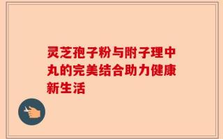 灵芝孢子粉与附子理中丸的完美结合助力健康新生活