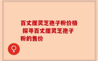 百丈崖灵芝孢子粉价格 探寻百丈崖灵芝孢子粉的售价