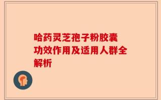 哈药灵芝孢子粉胶囊 功效作用及适用人群全解析