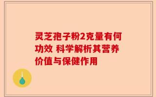 灵芝孢子粉2克量有何功效 科学解析其营养价值与保健作用