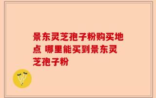 景东灵芝孢子粉购买地点 哪里能买到景东灵芝孢子粉