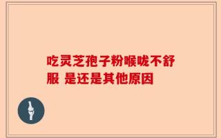 吃灵芝孢子粉喉咙不舒服 是还是其他原因