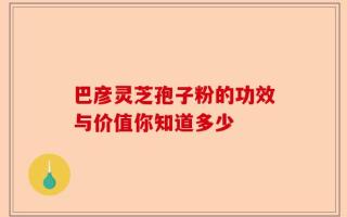 巴彦灵芝孢子粉的功效与价值你知道多少