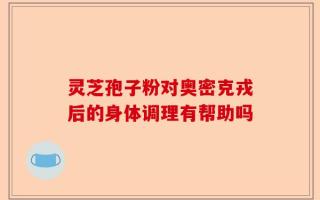 灵芝孢子粉对奥密克戎后的身体调理有帮助吗