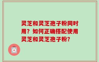 灵芝和灵芝孢子粉同时用？如何正确搭配使用灵芝和灵芝孢子粉？