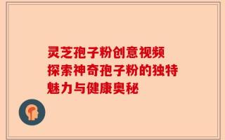 灵芝孢子粉创意视频 探索神奇孢子粉的独特魅力与健康奥秘