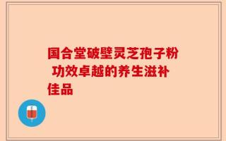 国合堂破壁灵芝孢子粉 功效卓越的养生滋补佳品