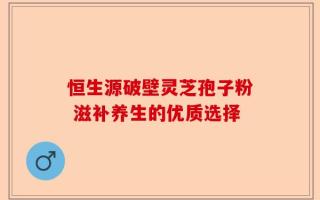 恒生源破壁灵芝孢子粉 滋补养生的优质选择
