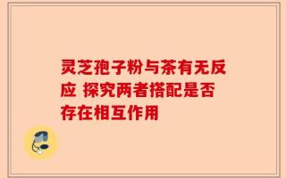 灵芝孢子粉与茶有无反应 探究两者搭配是否存在相互作用