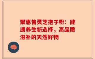 聚惠普灵芝孢子粉：健康养生新选择，高品质滋补的天然好物