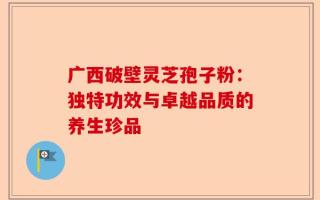 广西破壁灵芝孢子粉：独特功效与卓越品质的养生珍品