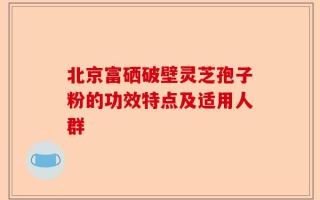 北京富硒破壁灵芝孢子粉的功效特点及适用人群