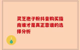 灵芝孢子粉抖音购买指南谁才是真正靠谱的选择分析