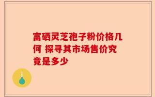 富硒灵芝孢子粉价格几何 探寻其市场售价究竟是多少