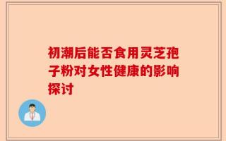 初潮后能否食用灵芝孢子粉对女性健康的影响探讨