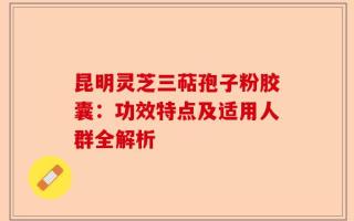 昆明灵芝三萜孢子粉胶囊：功效特点及适用人群全解析
