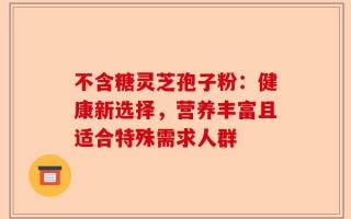 不含糖灵芝孢子粉：健康新选择，营养丰富且适合特殊需求人群