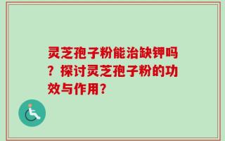 灵芝孢子粉能治缺钾吗？探讨灵芝孢子粉的功效与作用？