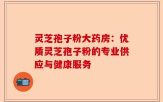 灵芝孢子粉大药房：优质灵芝孢子粉的专业供应与健康服务