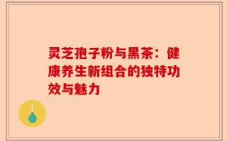 灵芝孢子粉与黑茶：健康养生新组合的独特功效与魅力