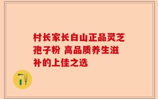 村长家长白山正品灵芝孢子粉 高品质养生滋补的上佳之选