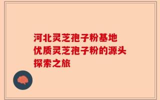 河北灵芝孢子粉基地 优质灵芝孢子粉的源头探索之旅