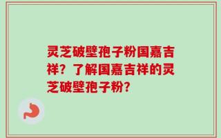灵芝破壁孢子粉国嘉吉祥？了解国嘉吉祥的灵芝破壁孢子粉？
