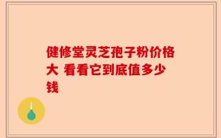 健修堂灵芝孢子粉价格大 看看它到底值多少钱