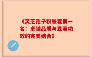 《灵芝孢子粉胶囊第一名：卓越品质与显著功效的完美结合》