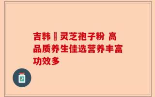吉韩莊灵芝孢子粉 高品质养生佳选营养丰富功效多