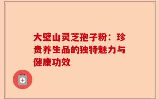 大壁山灵芝孢子粉：珍贵养生品的独特魅力与健康功效