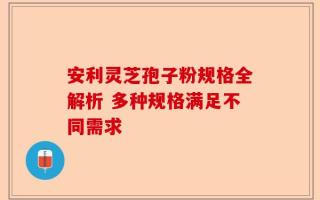 安利灵芝孢子粉规格全解析 多种规格满足不同需求