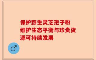 保护野生灵芝孢子粉 维护生态平衡与珍贵资源可持续发展