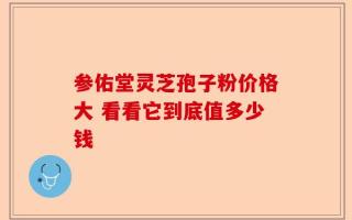 参佑堂灵芝孢子粉价格大 看看它到底值多少钱
