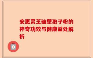 安惠灵芝破壁孢子粉的神奇功效与健康益处解析