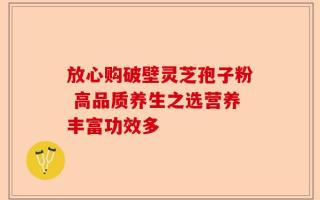 放心购破壁灵芝孢子粉 高品质养生之选营养丰富功效多