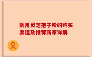 医用灵芝孢子粉的购买渠道及推荐商家详解