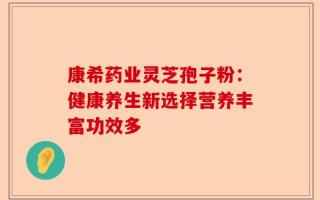 康希药业灵芝孢子粉：健康养生新选择营养丰富功效多
