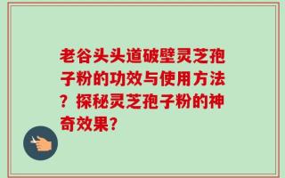 老谷头头道破壁灵芝孢子粉的功效与使用方法？探秘灵芝孢子粉的神奇效果？