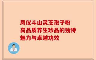 凤仪斗山灵芝孢子粉 高品质养生珍品的独特魅力与卓越功效