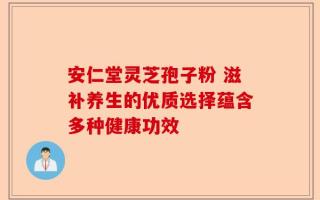 安仁堂灵芝孢子粉 滋补养生的优质选择蕴含多种健康功效