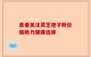 患者关注灵芝孢子粉价格助力健康选择