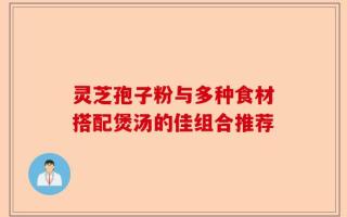 灵芝孢子粉与多种食材搭配煲汤的佳组合推荐