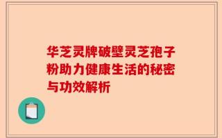 华芝灵牌破壁灵芝孢子粉助力健康生活的秘密与功效解析