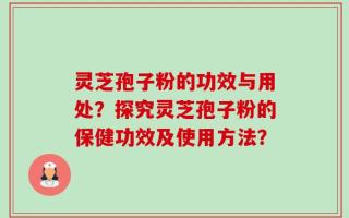 灵芝孢子粉的功效与用处？探究灵芝孢子粉的保健功效及使用方法？