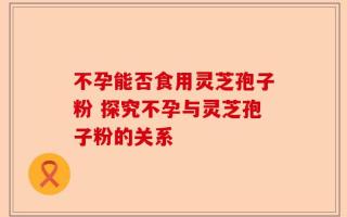 不孕能否食用灵芝孢子粉 探究不孕与灵芝孢子粉的关系