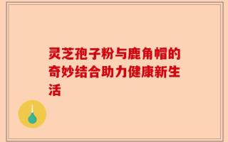 灵芝孢子粉与鹿角帽的奇妙结合助力健康新生活