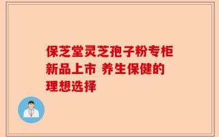 保芝堂灵芝孢子粉专柜新品上市 养生保健的理想选择